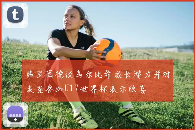 弗罗因德谈乌尔比希成长潜力并对麦克参加U17世界杯表示欣喜
