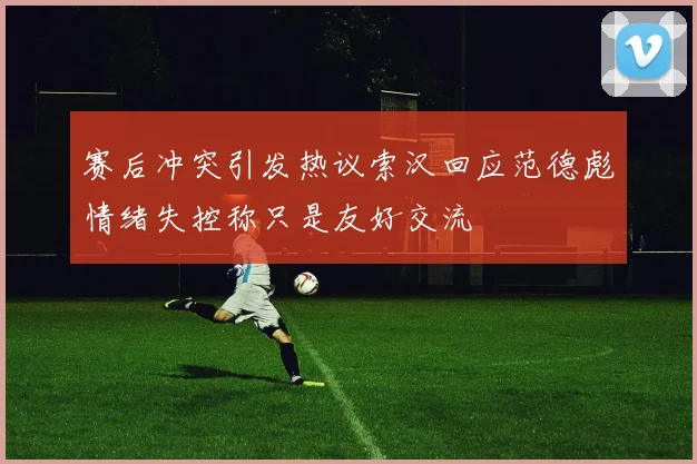 赛后冲突引发热议索汉回应范德彪情绪失控称只是友好交流